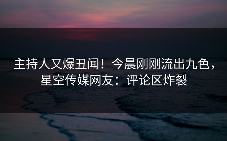 主持人又爆丑闻！今晨刚刚流出九色，星空传媒网友：评论区炸裂