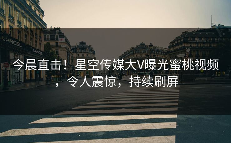 今晨直击！星空传媒大V曝光蜜桃视频，令人震惊，持续刷屏