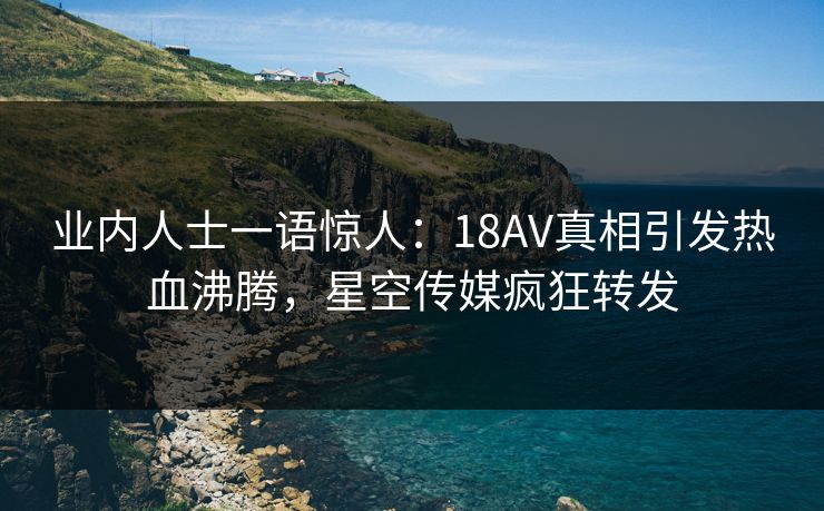 业内人士一语惊人：18AV真相引发热血沸腾，星空传媒疯狂转发