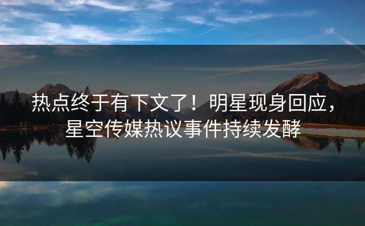 热点终于有下文了！明星现身回应，星空传媒热议事件持续发酵