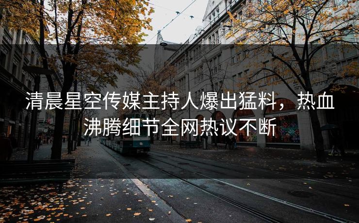 清晨星空传媒主持人爆出猛料，热血沸腾细节全网热议不断