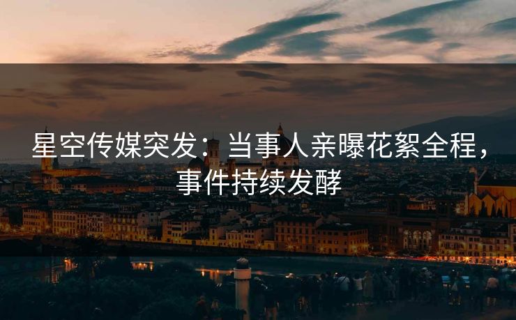 星空传媒突发：当事人亲曝花絮全程，事件持续发酵