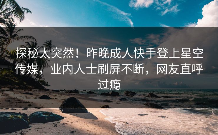 探秘太突然！昨晚成人快手登上星空传媒，业内人士刷屏不断，网友直呼过瘾