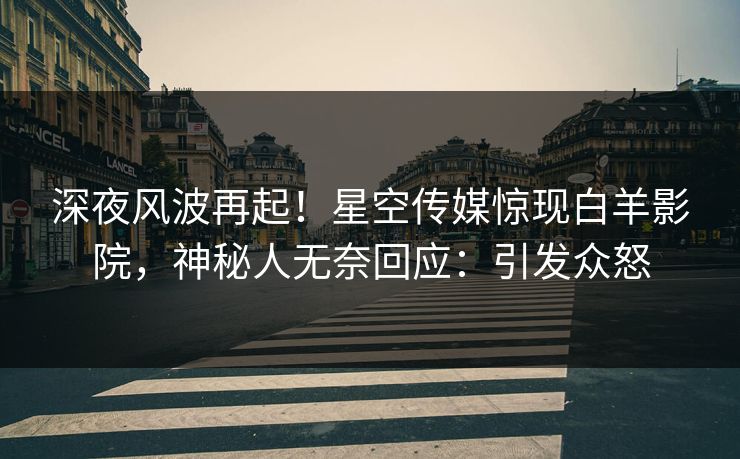 深夜风波再起！星空传媒惊现白羊影院，神秘人无奈回应：引发众怒