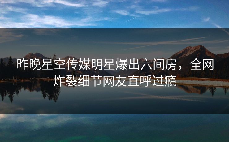 昨晚星空传媒明星爆出六间房，全网炸裂细节网友直呼过瘾