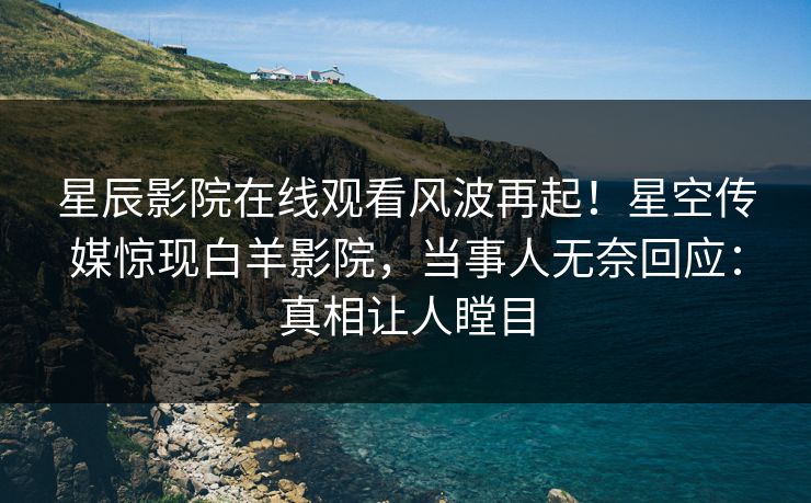 星辰影院在线观看风波再起！星空传媒惊现白羊影院，当事人无奈回应：真相让人瞠目