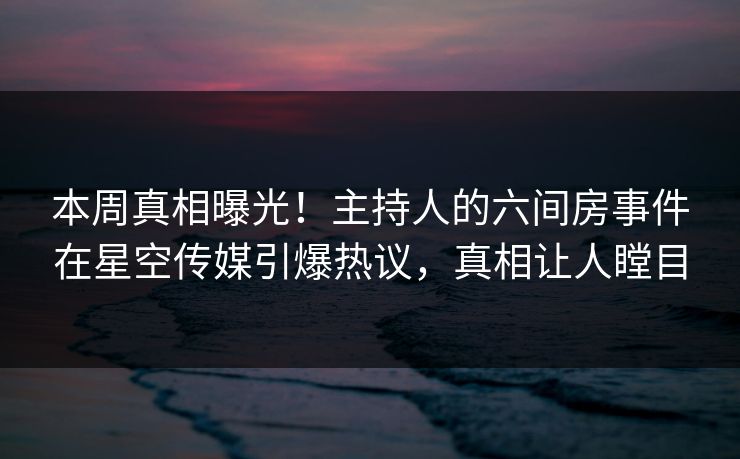 本周真相曝光！主持人的六间房事件在星空传媒引爆热议，真相让人瞠目