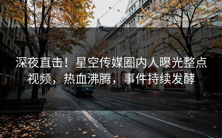 深夜直击！星空传媒圈内人曝光整点视频，热血沸腾，事件持续发酵