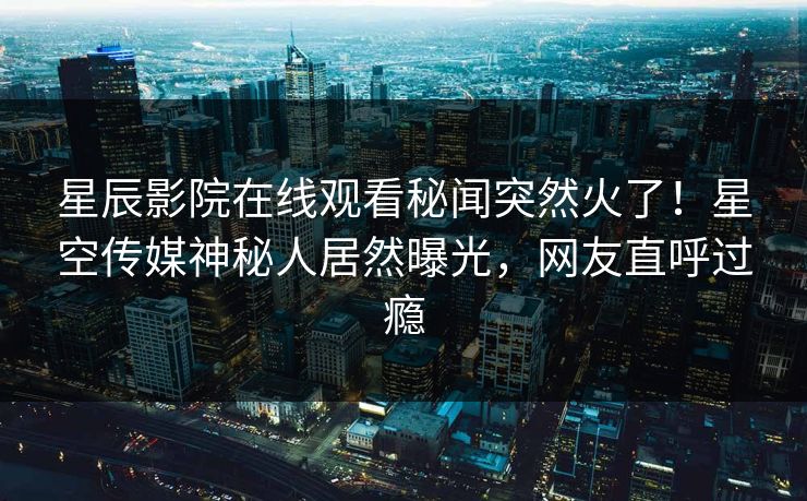 星辰影院在线观看秘闻突然火了！星空传媒神秘人居然曝光，网友直呼过瘾