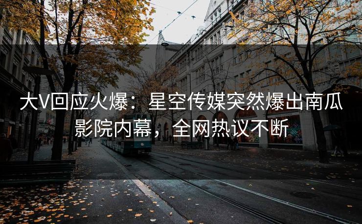 大V回应火爆：星空传媒突然爆出南瓜影院内幕，全网热议不断