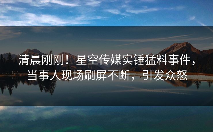 清晨刚刚！星空传媒实锤猛料事件，当事人现场刷屏不断，引发众怒