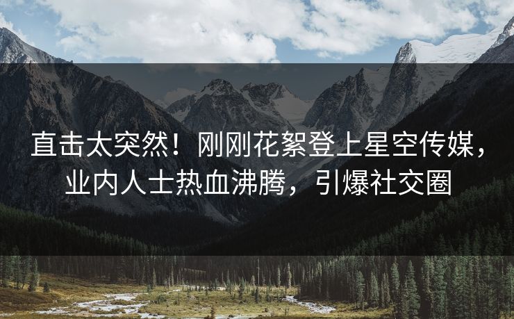 直击太突然！刚刚花絮登上星空传媒，业内人士热血沸腾，引爆社交圈