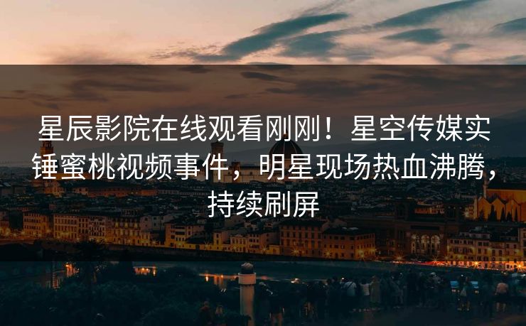 星辰影院在线观看刚刚！星空传媒实锤蜜桃视频事件，明星现场热血沸腾，持续刷屏