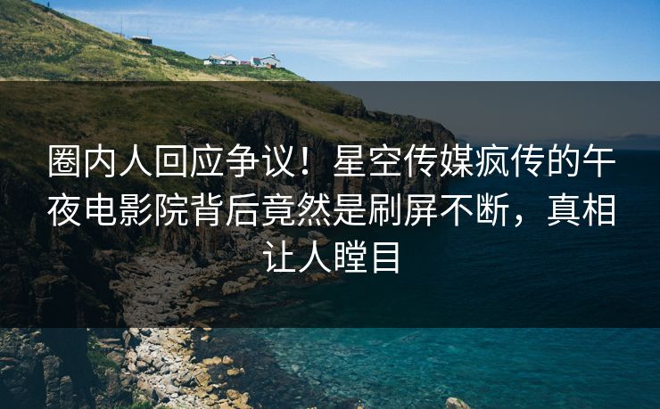 圈内人回应争议！星空传媒疯传的午夜电影院背后竟然是刷屏不断，真相让人瞠目