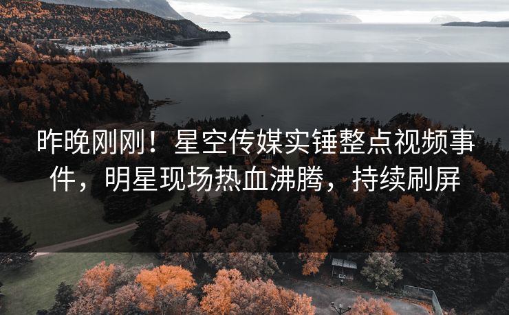 昨晚刚刚！星空传媒实锤整点视频事件，明星现场热血沸腾，持续刷屏