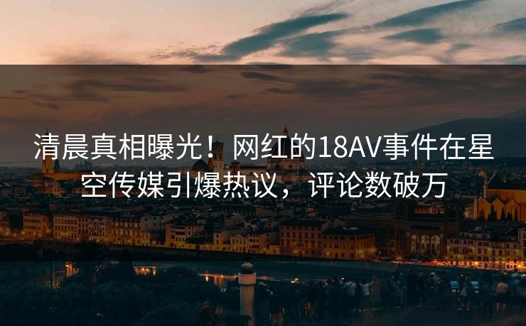 清晨真相曝光！网红的18AV事件在星空传媒引爆热议，评论数破万