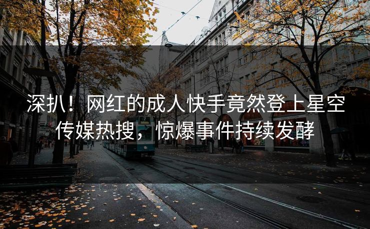 深扒！网红的成人快手竟然登上星空传媒热搜，惊爆事件持续发酵