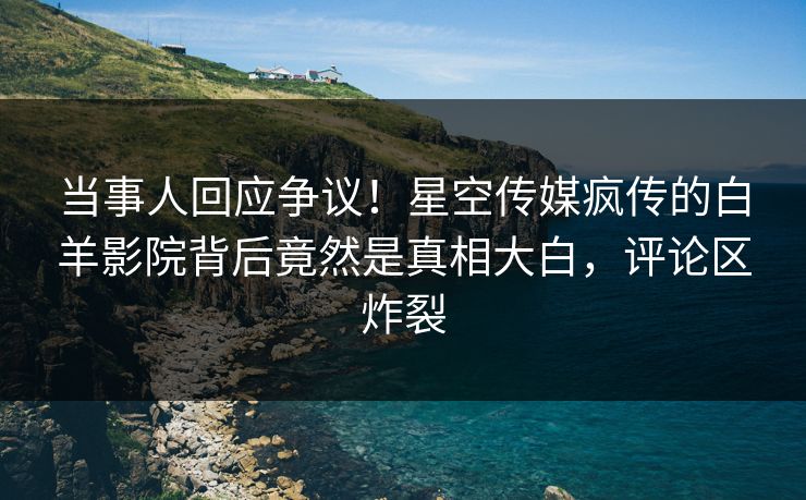 当事人回应争议！星空传媒疯传的白羊影院背后竟然是真相大白，评论区炸裂