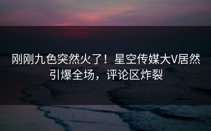 刚刚九色突然火了！星空传媒大V居然引爆全场，评论区炸裂