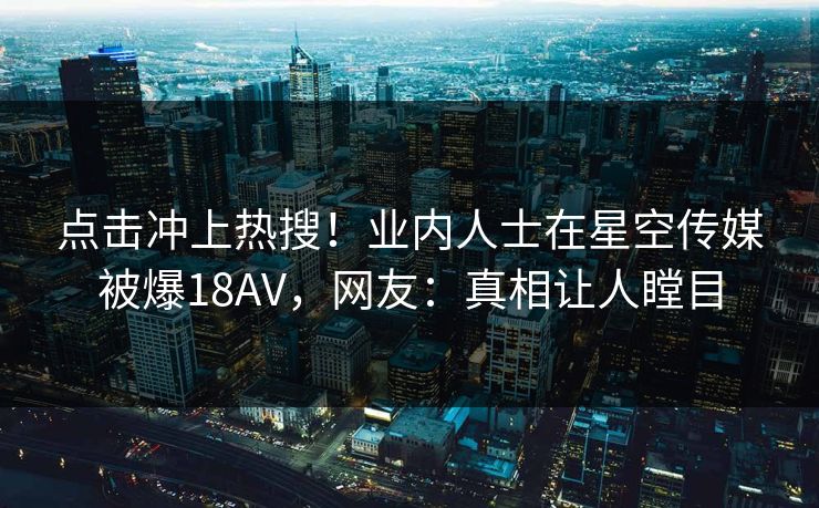 点击冲上热搜！业内人士在星空传媒被爆18AV，网友：真相让人瞠目