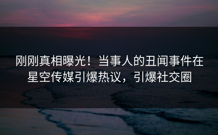 刚刚真相曝光！当事人的丑闻事件在星空传媒引爆热议，引爆社交圈