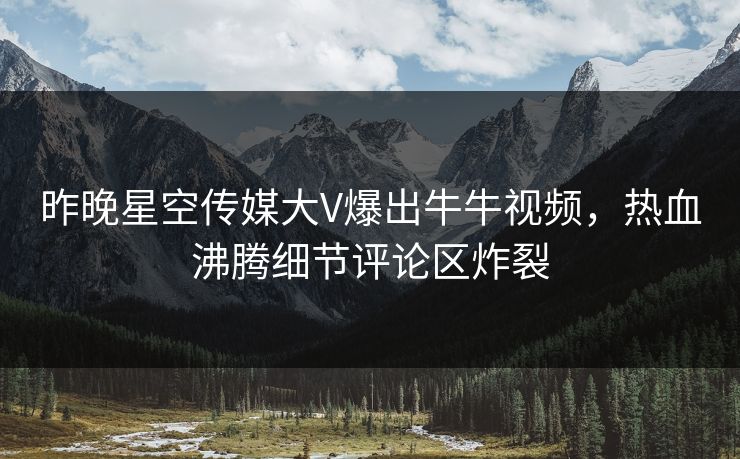 昨晚星空传媒大V爆出牛牛视频，热血沸腾细节评论区炸裂