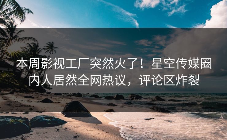 本周影视工厂突然火了！星空传媒圈内人居然全网热议，评论区炸裂