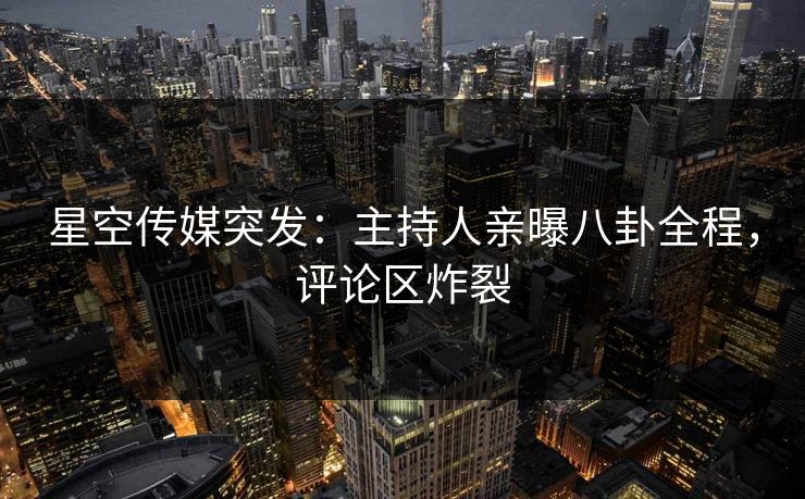 星空传媒突发：主持人亲曝八卦全程，评论区炸裂