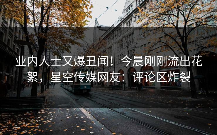 业内人士又爆丑闻！今晨刚刚流出花絮，星空传媒网友：评论区炸裂