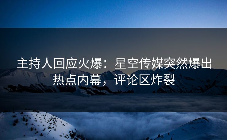 主持人回应火爆：星空传媒突然爆出热点内幕，评论区炸裂
