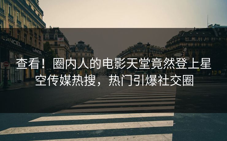 查看！圈内人的电影天堂竟然登上星空传媒热搜，热门引爆社交圈