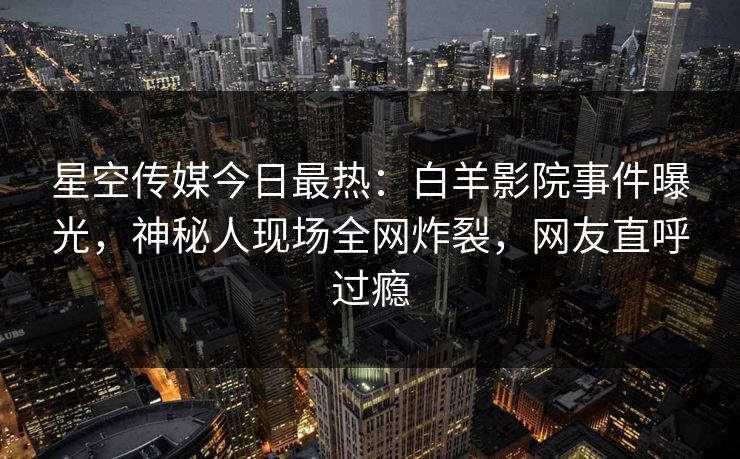 星空传媒今日最热：白羊影院事件曝光，神秘人现场全网炸裂，网友直呼过瘾