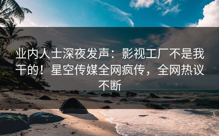 业内人士深夜发声：影视工厂不是我干的！星空传媒全网疯传，全网热议不断
