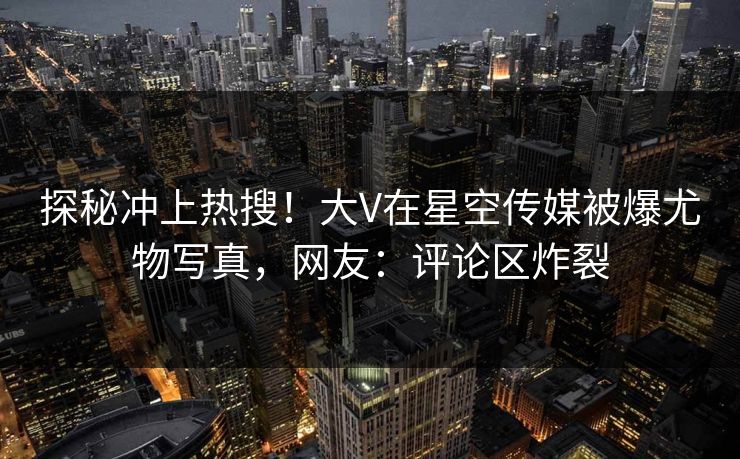 探秘冲上热搜！大V在星空传媒被爆尤物写真，网友：评论区炸裂