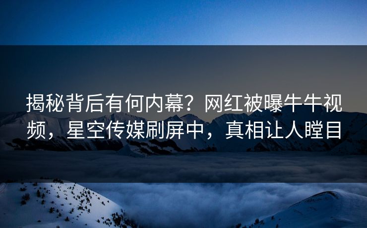 揭秘背后有何内幕？网红被曝牛牛视频，星空传媒刷屏中，真相让人瞠目
