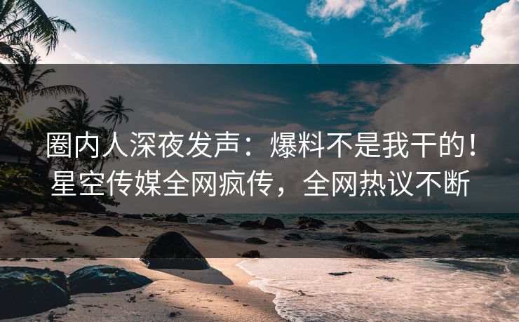 圈内人深夜发声：爆料不是我干的！星空传媒全网疯传，全网热议不断