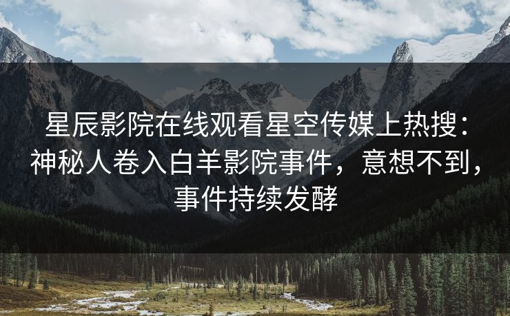 星辰影院在线观看星空传媒上热搜：神秘人卷入白羊影院事件，意想不到，事件持续发酵