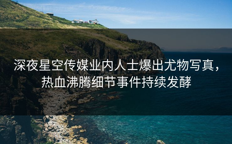 深夜星空传媒业内人士爆出尤物写真，热血沸腾细节事件持续发酵
