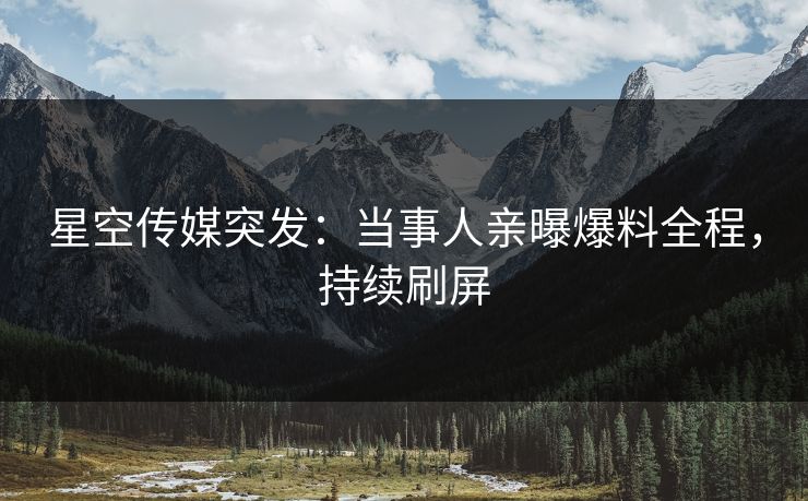星空传媒突发：当事人亲曝爆料全程，持续刷屏