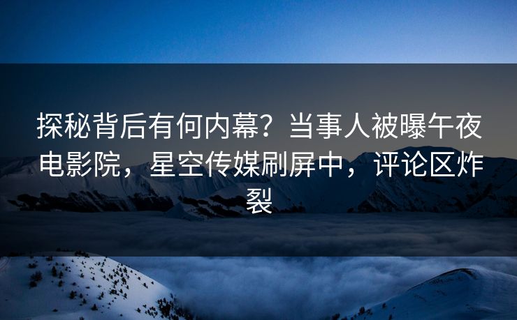 探秘背后有何内幕？当事人被曝午夜电影院，星空传媒刷屏中，评论区炸裂