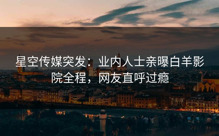 星空传媒突发：业内人士亲曝白羊影院全程，网友直呼过瘾
