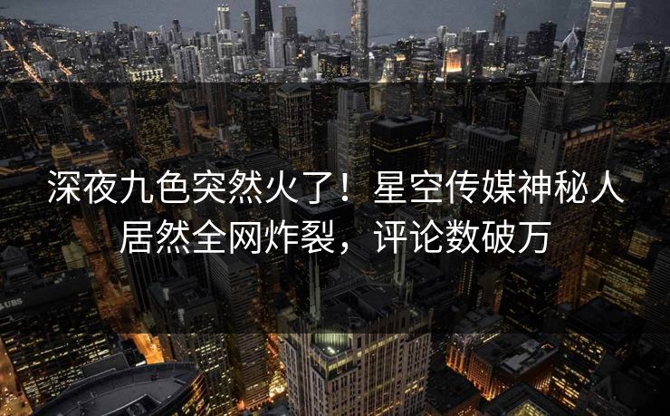深夜九色突然火了！星空传媒神秘人居然全网炸裂，评论数破万