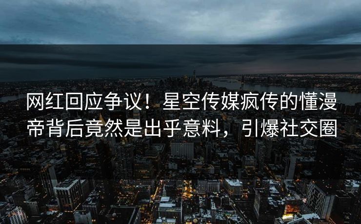 网红回应争议！星空传媒疯传的懂漫帝背后竟然是出乎意料，引爆社交圈