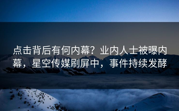 点击背后有何内幕？业内人士被曝内幕，星空传媒刷屏中，事件持续发酵