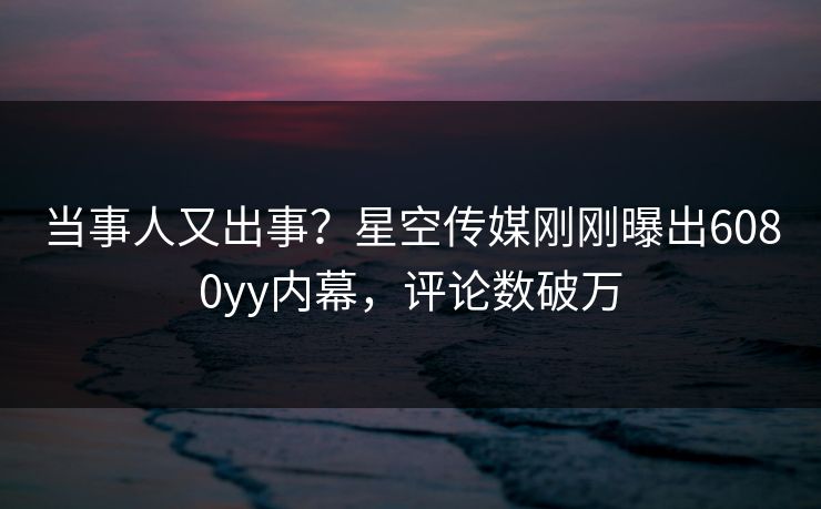 当事人又出事？星空传媒刚刚曝出6080yy内幕，评论数破万