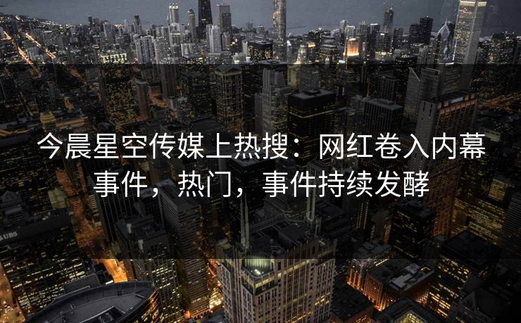 今晨星空传媒上热搜：网红卷入内幕事件，热门，事件持续发酵