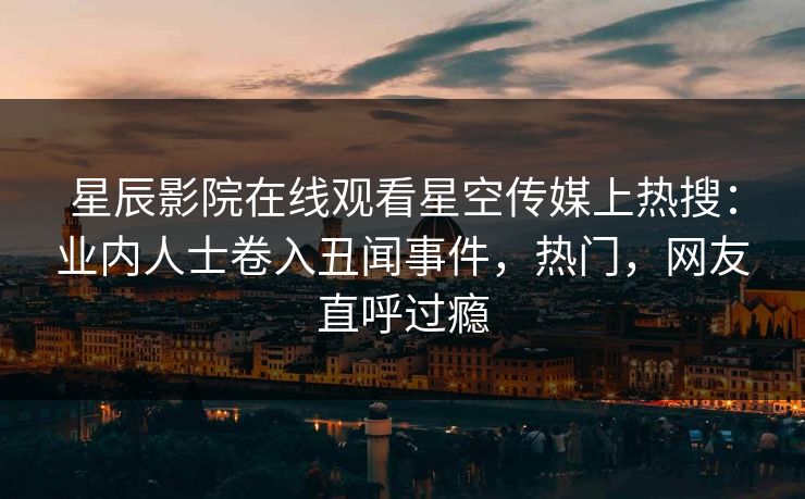 星辰影院在线观看星空传媒上热搜：业内人士卷入丑闻事件，热门，网友直呼过瘾