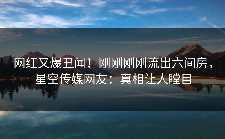 网红又爆丑闻！刚刚刚刚流出六间房，星空传媒网友：真相让人瞠目