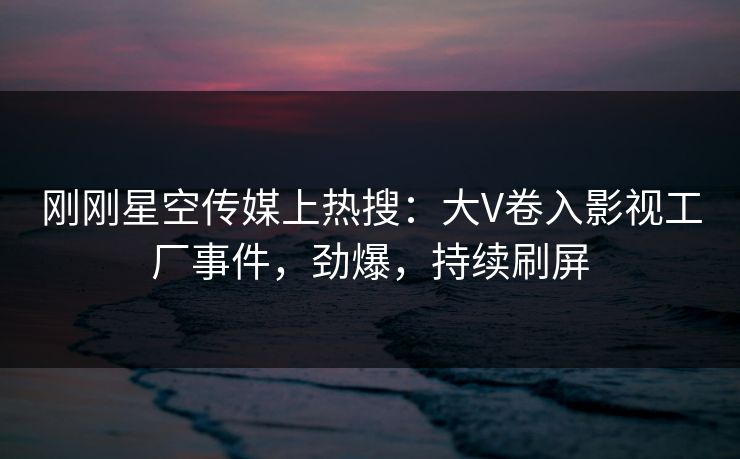 刚刚星空传媒上热搜：大V卷入影视工厂事件，劲爆，持续刷屏