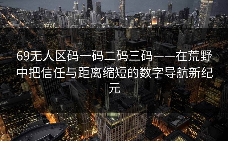 69无人区码一码二码三码——在荒野中把信任与距离缩短的数字导航新纪元 69无人区码一码二码三码——在荒野中把信任与距离缩短的数字导航新纪元